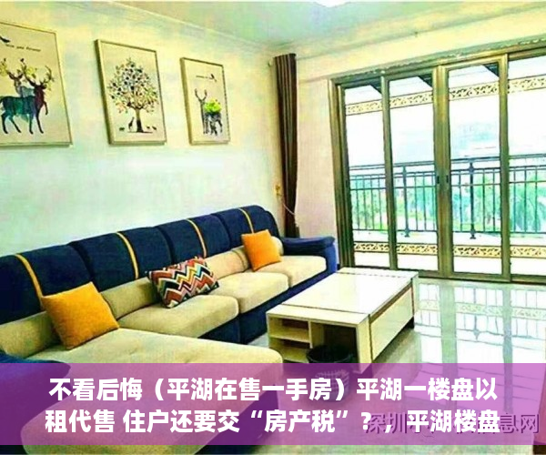 不看后悔（平湖在售一手房）平湖一楼盘以租代售 住户还要交“房产税”？，平湖楼盘出售，