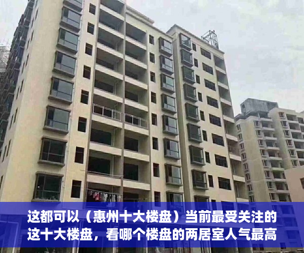 这都可以（惠州十大楼盘）当前最受关注的这十大楼盘，看哪个楼盘的两居室人气最高，茂名最贵十大楼盘，