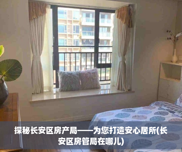 探秘长安区房产局——为您打造安心居所(长安区房管局在哪儿)