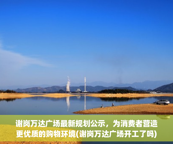 谢岗万达广场最新规划公示，为消费者营造更优质的购物环境(谢岗万达广场开工了吗)