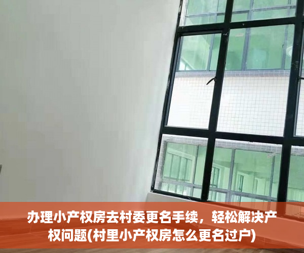 办理小产权房去村委更名手续，轻松解决产权问题(村里小产权房怎么更名过户)