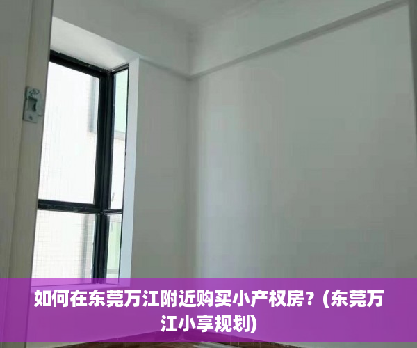 如何在东莞万江附近购买小产权房？(东莞万江小享规划)