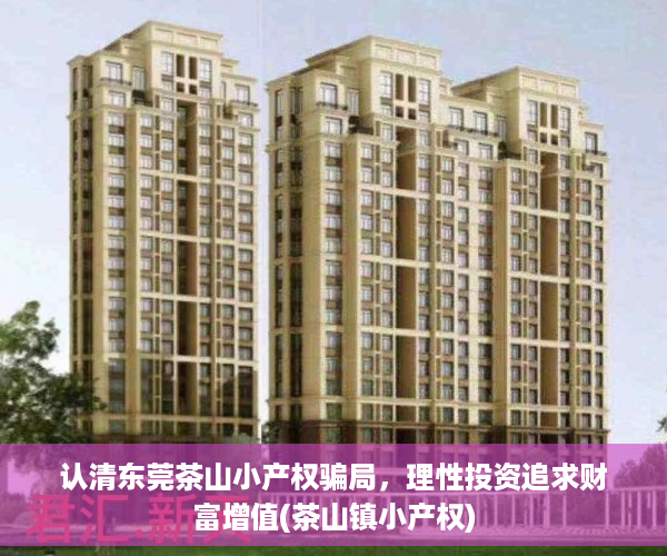认清东莞茶山小产权骗局，理性投资追求财富增值(茶山镇小产权)