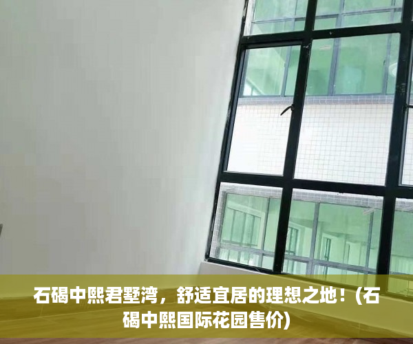 石碣中熙君墅湾，舒适宜居的理想之地！(石碣中熙国际花园售价)