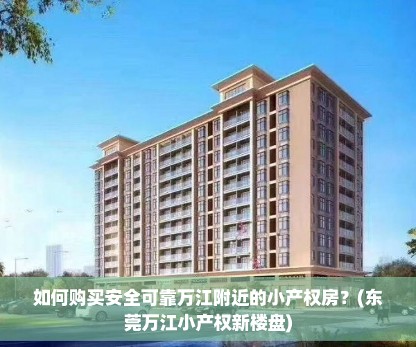 如何购买安全可靠万江附近的小产权房？(东莞万江小产权新楼盘)