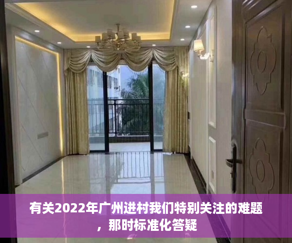 有关2022年广州进村我们特别关注的难题，那时标准化答疑