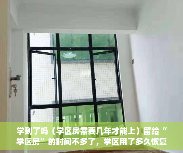 学到了吗（学区房需要几年才能上）留给“学区房”的时间不多了，学区用了多久恢复，