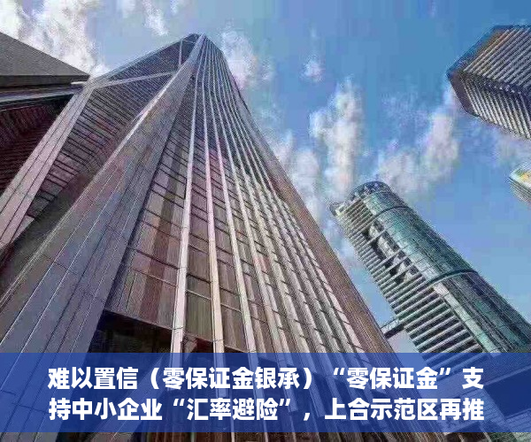 难以置信（零保证金银承）“零保证金”支持中小企业“汇率避险”，上合示范区再推一项金融创新产品，零保证金开票，