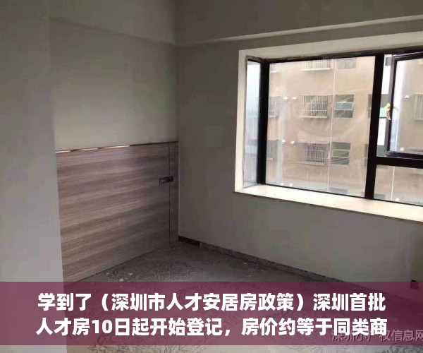 学到了（深圳市人才安居房政策）深圳首批人才房10日起开始登记，房价约等于同类商品房6折，深圳人才房优惠政策，