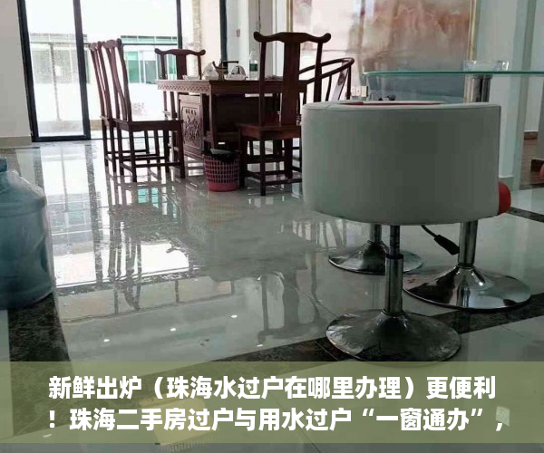新鲜出炉（珠海水过户在哪里办理）更便利！珠海二手房过户与用水过户“一窗通办”，珠海水表过户，