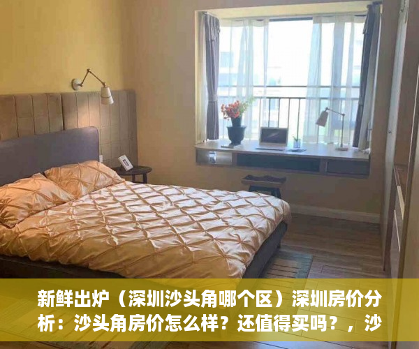 新鲜出炉（深圳沙头角哪个区）深圳房价分析：沙头角房价怎么样？还值得买吗？，沙头角买房好吗，