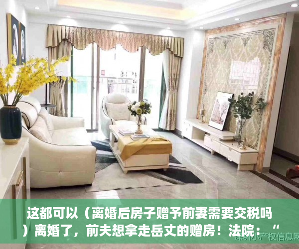 这都可以（离婚后房子赠予前妻需要交税吗）离婚了，前夫想拿走岳丈的赠房！法院：“赠与书”不可撤销，离婚后房子赠予前妻房子名字还是我的，