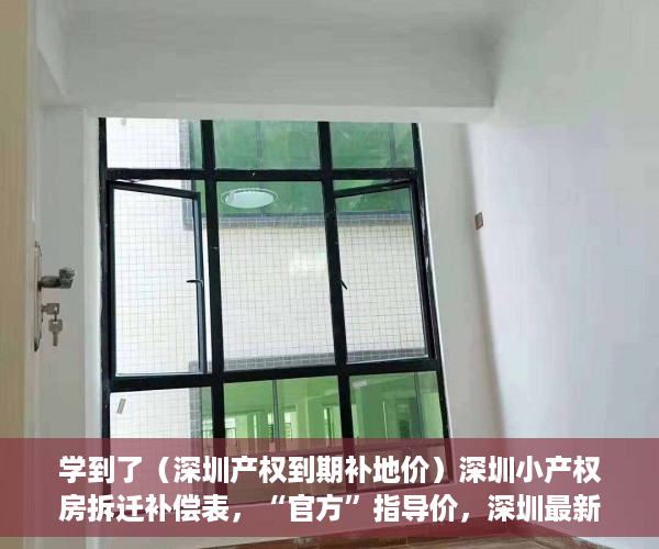 学到了（深圳产权到期补地价）深圳小产权房拆迁补偿表，“官方”指导价，深圳最新小产权房补偿，