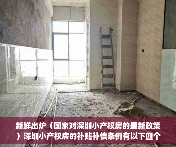 新鲜出炉（国家对深圳小产权房的最新政策）深圳小产权房的补贴补偿条例有以下四个方面，深圳小产权房赔偿标准，