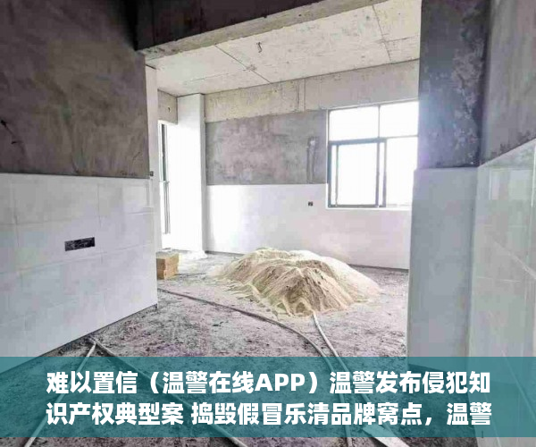 难以置信（温警在线APP）温警发布侵犯知识产权典型案 捣毁假冒乐清品牌窝点，温警在线怎么下载，