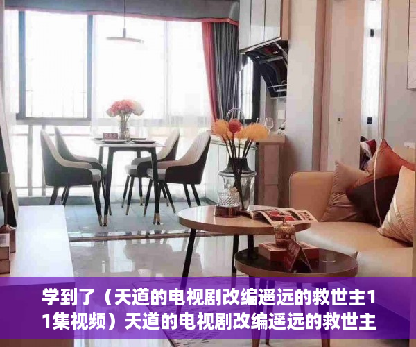 学到了（天道的电视剧改编遥远的救世主11集视频）天道的电视剧改编遥远的救世主11，天道的电视剧改编遥远的救世主11集在线观看，