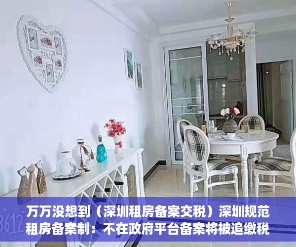 万万没想到（深圳租房备案交税）深圳规范租房备案制：不在政府平台备案将被追缴税款，深圳租房合同备案要交税多少钱，