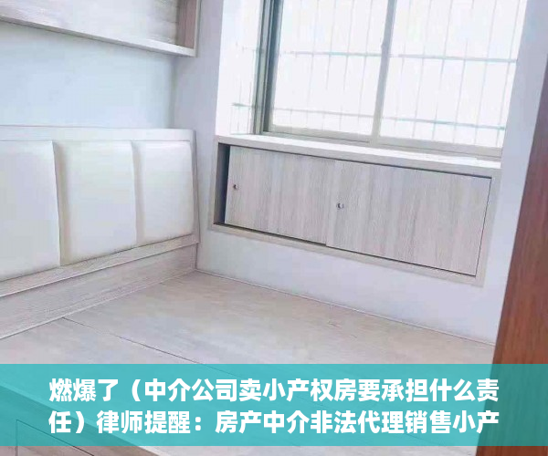 燃爆了（中介公司卖小产权房要承担什么责任）律师提醒：房产中介非法代理销售小产权房将面临罚款、停业等严惩，为什么中介不卖小产权房，