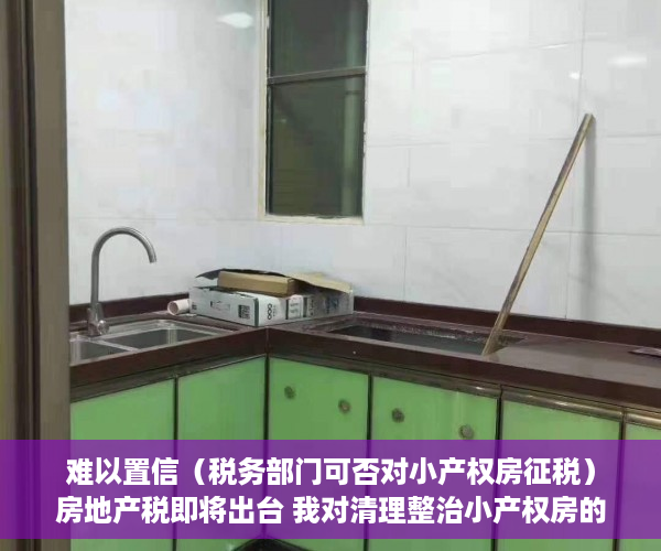 难以置信（税务部门可否对小产权房征税）房地产税即将出台 我对清理整治小产权房的一点粗浅意见（上），小产权房能否收税，