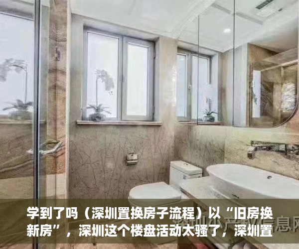 学到了吗（深圳置换房子流程）以“旧房换新房”，深圳这个楼盘活动太骚了，深圳置换房子怎么操作，