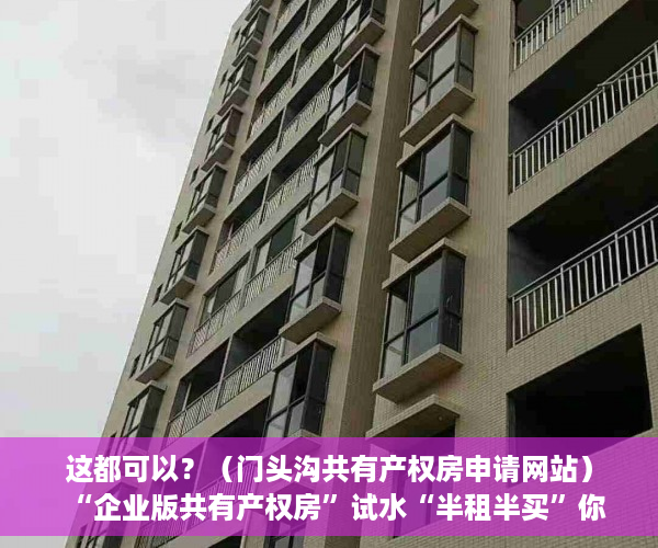 这都可以？（门头沟共有产权房申请网站）“企业版共有产权房”试水“半租半买”你接受吗？，共有产权房申请网站登不上去，