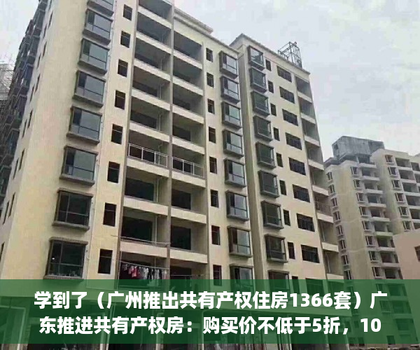 学到了（广州推出共有产权住房1366套）广东推进共有产权房：购买价不低于5折，10年后可转商品房，广州推出共有产权住房政策，